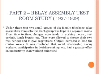 PART 2 – RELAY ASSEMBLY TEST
ROOM STUDY ( 1927-1929)
 Under these test two small groups of six female telephone relay
assemblers were selected. Each group was kept in a separate rooms.
From time to time, changes were made in working hours , rest
periods, lunch breaks, etc. They were allowed to choose their own
rest periods and to give suggestions. Output increased in both the
control rooms. It was concluded that social relationship among
workers, participation in decision-making, etc. had a greater effect
on productivity than working conditions.
 