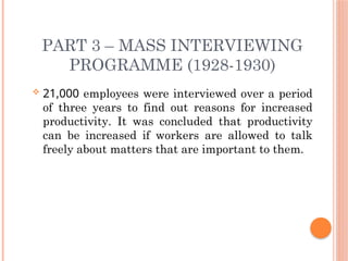 PART 3 – MASS INTERVIEWING
PROGRAMME (1928-1930)
 21,000 employees were interviewed over a period
of three years to find out reasons for increased
productivity. It was concluded that productivity
can be increased if workers are allowed to talk
freely about matters that are important to them.
 