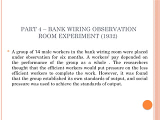 PART 4 – BANK WIRING OBSERVATION
ROOM EXPERIMENT (1932)
 A group of 14 male workers in the bank wiring room were placed
under observation for six months. A workers' pay depended on
the performance of the group as a whole . The researchers
thought that the efficient workers would put pressure on the less
efficient workers to complete the work. However, it was found
that the group established its own standards of output, and social
pressure was used to achieve the standards of output.
 