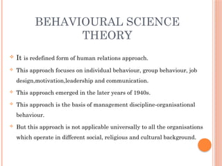 BEHAVIOURAL SCIENCE
THEORY
 It is redefined form of human relations approach.
 This approach focuses on individual behaviour, group behaviour, job
design,motivation,leadership and communication.
 This approach emerged in the later years of 1940s.
 This approach is the basis of management discipline-organisational
behaviour.
 But this approach is not applicable universally to all the organisations
which operate in different social, religious and cultural background.
 