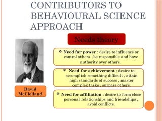 CONTRIBUTORS TO
BEHAVIOURAL SCIENCE
APPROACH
David
McClelland
Needs theory
 Need for power : desire to influence or
control others ,be responsible and have
authority over others.
 Need for achievement : desire to
accomplish something difficult , attain
high standards of success , master
complex tasks , surpass others.
 Need for affiliation : desire to form close
personal relationships and friendships ,
avoid conflicts.
 
