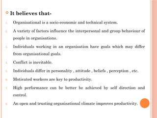  It believes that-
1. Organisational is a socio-economic and technical system.
2. A variety of factors influence the interpersonal and group behaviour of
people in organisations.
3. Individuals working in an organisation have goals which may differ
from organisational goals.
4. Conflict is inevitable.
5. Individuals differ in personality , attitude , beliefs , perception , etc.
6. Motivated workers are key to productivity.
7. High performance can be better be achieved by self direction and
control.
8. An open and trusting organisational climate improves productivity.
 