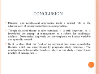 CONCLUSION
 Classical and neoclassical approaches made a crucial role in the
advancement of management theories and practices
 Though classical theory is now outdated, it is still important as it
introduced the concept of management as a subject for intellectual
analysis . Neoclassical approach put overemphasis on human variable
and symbolic reward .
 So it is clear that the field of management has some remarkable
theories which are underpinned by pragmatic study evidence . The
development holds a rather brighter future for the study , research and
practice of management .
 