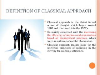 DEFINITION OF CLASSICAL APPROACH
 Classical approach is the oldest formal
school of thought which began around
1900 and continued into the 1920’s.
 Its mainly concerned with the increasing
the efficiency of workers and organization
based on management practices, which
were an outcome of careful observation.
 Classical approach mainly looks for the
universal principles of operation in the
striving for economic efficiency.
 