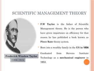 SCIENTIFIC MANAGEMENT THEORY
 F.W Taylor is the father of Scientific
Management theory. He is the person who
have given importance on efficiency for that
reason he has published a book known as
Piece Rate theory system.
 Born into a wealthy family in the US in 1856
 Graduated from Stevens Institute
Technology as a mechanical engineer in
1853.
Frederick Winslow Taylor
(1856-1915)
 