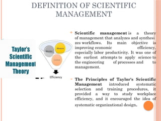 DEFINITION OF SCIENTIFIC
MANAGEMENT
 Scientific management is a theory
of management that analyzes and synthesi
zes workflows. Its main objective is
improving economic efficiency,
especially labor productivity. It was one of
the earliest attempts to apply science to
the engineering of processes and to
management.
 The Principles of Taylor's Scientific
Management introduced systematic
selection and training procedures, it
provided a way to study workplace
efficiency, and it encouraged the idea of
systematic organizational design.
 
