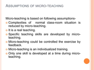 ASSUMPTIONS OF MICRO-TEACHING
Micro-teaching is based on following assumptions-
 Complexities of normal class-room situation is
reduced by micro-teaching.
 It is a real teaching.
 Specific teaching skills are developed by micro-
teaching.
 Micro-teaching could be controlled the exercise by
feedback.
 Micro-teaching is an individualized training.
 Only one skill is developed at a time during micro-
teaching.
 