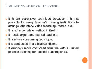 LIMITATIONS OF MICRO-TEACHING
 It is an expensive technique because it is not
possible for every teacher’s training institutions to
arrange laboratory, video recording, rooms etc.
 It is not a complete method in itself.
 It needs expert and trained teachers.
 It is a time consuming technique.
 It is conducted in artificial conditions.
 It employs more controlled situation with a limited
practice teaching for specific teaching skills.
 