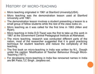HISTORY OF MICRO-TEACHING
 Micro teaching originated in 1961 at Stanford University(USA).
 Micro teaching was the demonstration lesson used at Stanford
University until 1961.
 The demonstration lesson involves a student presenting a lesson to a
small group of fellow students while the rest of the class looks on.
 Micro teaching as it was called for the first time in 1963 (Allen and
Ryan).
 Micro teaching in India D.D.Tiwari was the first to take up this work in
1967 at the Government Central Pedagogical Institute at Allahabad.
 The micro teaching, research was conducted different parts of the
nation, most of the researcher suggested that it is good practicing
technique for student teachers and reduce the complexity of the
teaching.
 The first book on micro-teaching in India was written by N.L. Dosajh
under the caption ‘Modification of Teacher Behaviour through Micro-
Teaching (1977).
 For developing micro-teaching in India few renowned names in India
are BK Passi, LC Singh. Janjeera ext.
 
