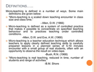 DEFINITIONS…..
Micro-teaching is defined in a number of ways. Some main
definitions are given below:
 “Micro-teaching is a scaled down teaching encounter in class
size and class time.”
- Allen, D.W. (1966)
 Micro-teaching is defined as a system of controlled practice
that makes it possible to concentrate on specified teaching
behaviour and to practices teaching under controlled
conditions.
-Allen, D.W. and Eve, A.W. (1968)
 Micro-teaching is a teacher education technique which allows
teachers to apply clearly defined teaching skills to carefully
prepared lessons in a planned series of 5-10 minutes
encounter with a small group of real students, often with an
opportunity to observe the result on video-tape.
-Bush, R.N. (1968)
 “Micro-teaching is real teaching, reduced in time, number of
students and range of activities.”
-B.M. Shore
 