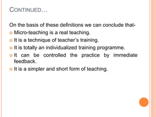 CONTINUED…
On the basis of these definitions we can conclude that-
 Micro-teaching is a real teaching.
 It is a technique of teacher’s training.
 It is totally an individualized training programme.
 It can be controlled the practice by immediate
feedback.
 It is a simpler and short form of teaching.
 