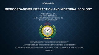 SEMINAR ON
MICROORGANISMS INTERACTION AND MICROBIAL ECOLOGY
PRESENTED BY:
TAHURA MARIYAM
M.Sc. MICROBIOLOGY (Sem -II)
P.ID: 19MSCMB009
DEPARTMENT OF INDUSTRIAL MICROBIOLOGY
JACOB INSTITUTE OF BIOTECHNOLOGY AND BIO-ENGINEERING
SAM HIGGINBOTTOM UNIVERSITY OF AGRICULTURE,TECHNOLOGY, AND SCIENCES,
PRAYAGRAJ
 