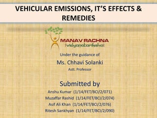 VEHICULAR EMISSIONS, IT’S EFFECTS &
REMEDIES
Under the guidance of
Ms. Chhavi Solanki
Astt. Professor
Submitted by
Anshu Kumar (1/14/FET/BCI/2/071)
Muzaffar Rashid (1/14/FET/BCI/2/074)
Asif Ali Khan (1/14/FET/BCI/2/076)
Ritesh Sankhyan (1/14/FET/BCI/2/090)
 