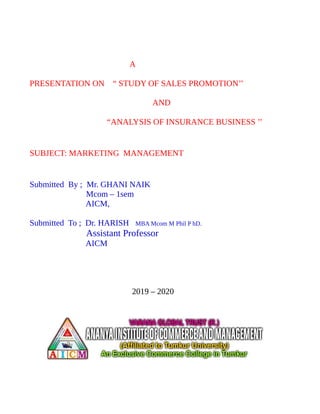 A
PRESENTATION ON “ STUDY OF SALES PROMOTION’’
AND
“ANALYSIS OF INSURANCE BUSINESS ’’
SUBJECT: MARKETING MANAGEMENT
Submitted By ; Mr. GHANI NAIK
Mcom – 1sem
AICM,
Submitted To ; Dr. HARISH MBA Mcom M Phil P hD.
Assistant Professor
AICM
2019 – 2020
 