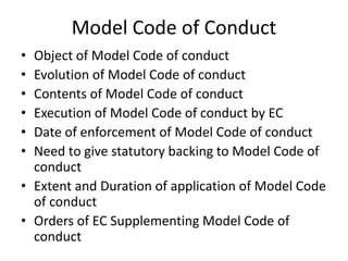 Model Code of Conduct
• Object of Model Code of conduct
• Evolution of Model Code of conduct
• Contents of Model Code of conduct
• Execution of Model Code of conduct by EC
• Date of enforcement of Model Code of conduct
• Need to give statutory backing to Model Code of
conduct
• Extent and Duration of application of Model Code
of conduct
• Orders of EC Supplementing Model Code of
conduct
 