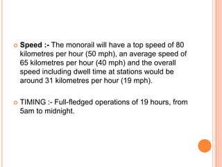 

Speed :- The monorail will have a top speed of 80
kilometres per hour (50 mph), an average speed of
65 kilometres per hour (40 mph) and the overall
speed including dwell time at stations would be
around 31 kilometres per hour (19 mph).



TIMING :- Full-fledged operations of 19 hours, from
5am to midnight.

 