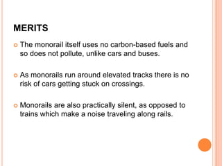 MERITS


The monorail itself uses no carbon-based fuels and
so does not pollute, unlike cars and buses.



As monorails run around elevated tracks there is no
risk of cars getting stuck on crossings.



Monorails are also practically silent, as opposed to
trains which make a noise traveling along rails.

 