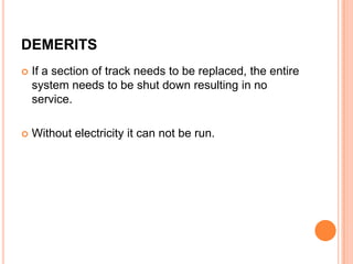 DEMERITS


If a section of track needs to be replaced, the entire
system needs to be shut down resulting in no
service.



Without electricity it can not be run.

 