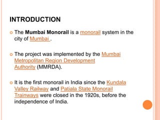 INTRODUCTION


The Mumbai Monorail is a monorail system in the
city of Mumbai .



The project was implemented by the Mumbai
Metropolitan Region Development
Authority (MMRDA).



It is the first monorail in India since the Kundala
Valley Railway and Patiala State Monorail
Trainways were closed in the 1920s, before the
independence of India.

 