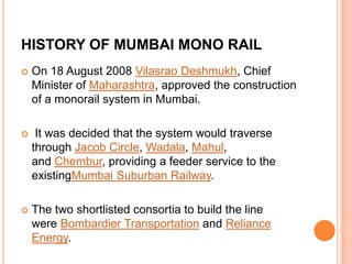 HISTORY OF MUMBAI MONO RAIL


On 18 August 2008 Vilasrao Deshmukh, Chief
Minister of Maharashtra, approved the construction
of a monorail system in Mumbai.



It was decided that the system would traverse
through Jacob Circle, Wadala, Mahul,
and Chembur, providing a feeder service to the
existingMumbai Suburban Railway.



The two shortlisted consortia to build the line
were Bombardier Transportation and Reliance
Energy.

 