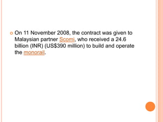 

On 11 November 2008, the contract was given to
Malaysian partner Scomi, who received a 24.6
billion (INR) (US$390 million) to build and operate
the monorail.

 