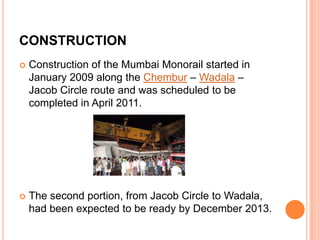 CONSTRUCTION


Construction of the Mumbai Monorail started in
January 2009 along the Chembur – Wadala –
Jacob Circle route and was scheduled to be
completed in April 2011.



The second portion, from Jacob Circle to Wadala,
had been expected to be ready by December 2013.

 
