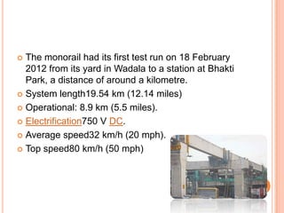 The monorail had its first test run on 18 February
2012 from its yard in Wadala to a station at Bhakti
Park, a distance of around a kilometre.
 System length19.54 km (12.14 miles)
 Operational: 8.9 km (5.5 miles).
 Electrification750 V DC.
 Average speed32 km/h (20 mph).
 Top speed80 km/h (50 mph)


 