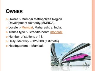 OWNER
Owner :- Mumbai Metropolitan Region
Development Authority(MMRDA).
 Locale :- Mumbai, Maharashtra, India.
 Transit type :- Straddle-beam monorail.
 Number of stations :- 18,
 Daily ridership :- 125,000 (estimate).
 Headquarters :- Mumbai.


 