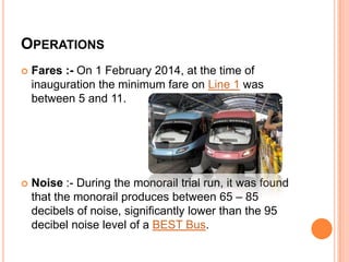 OPERATIONS


Fares :- On 1 February 2014, at the time of
inauguration the minimum fare on Line 1 was
between 5 and 11.



Noise :- During the monorail trial run, it was found
that the monorail produces between 65 – 85
decibels of noise, significantly lower than the 95
decibel noise level of a BEST Bus.

 