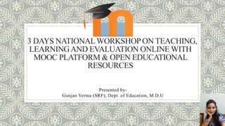 3 DAYS NATIONALWORKSHOPON TEACHING,
LEARNINGAND EVALUATION ONLINE WITH
MOOC PLATFORM & OPEN EDUCATIONAL
RESOURCES
Presented by-
Gunjan Verma (SRF), Dept. of Education, M.D.U
 