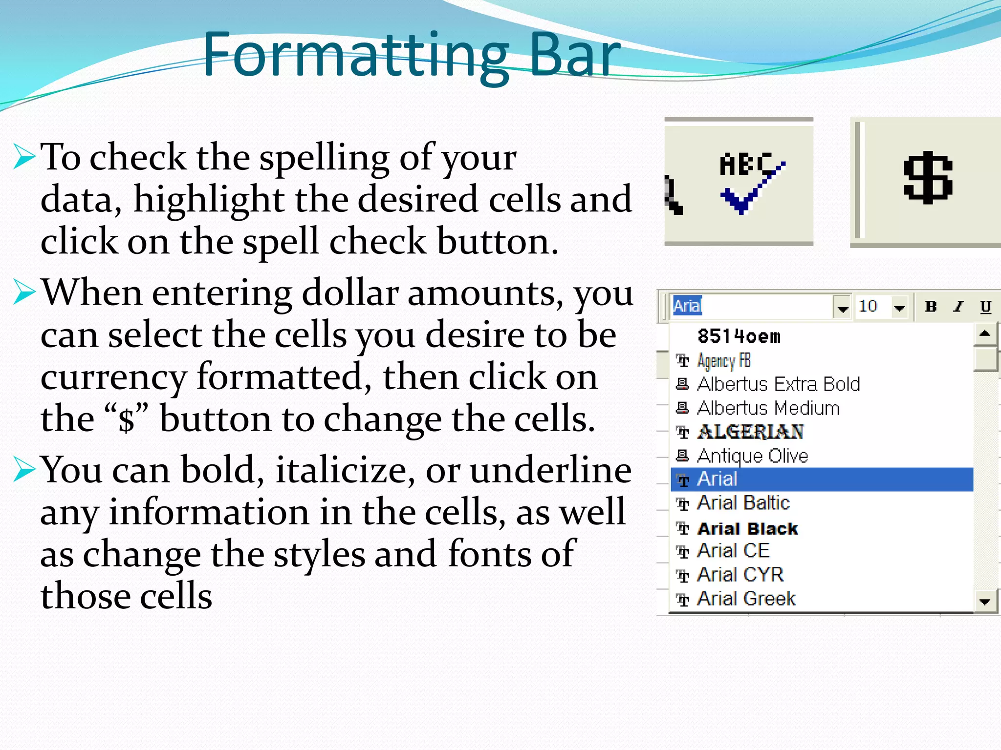 Formatting Bar
To check the spelling of your
 data, highlight the desired cells and
 click on the spell check button.
When entering dollar amounts, you
 can select the cells you desire to be
 currency formatted, then click on
 the “$” button to change the cells.
You can bold, italicize, or underline
 any information in the cells, as well
 as change the styles and fonts of
 those cells
 