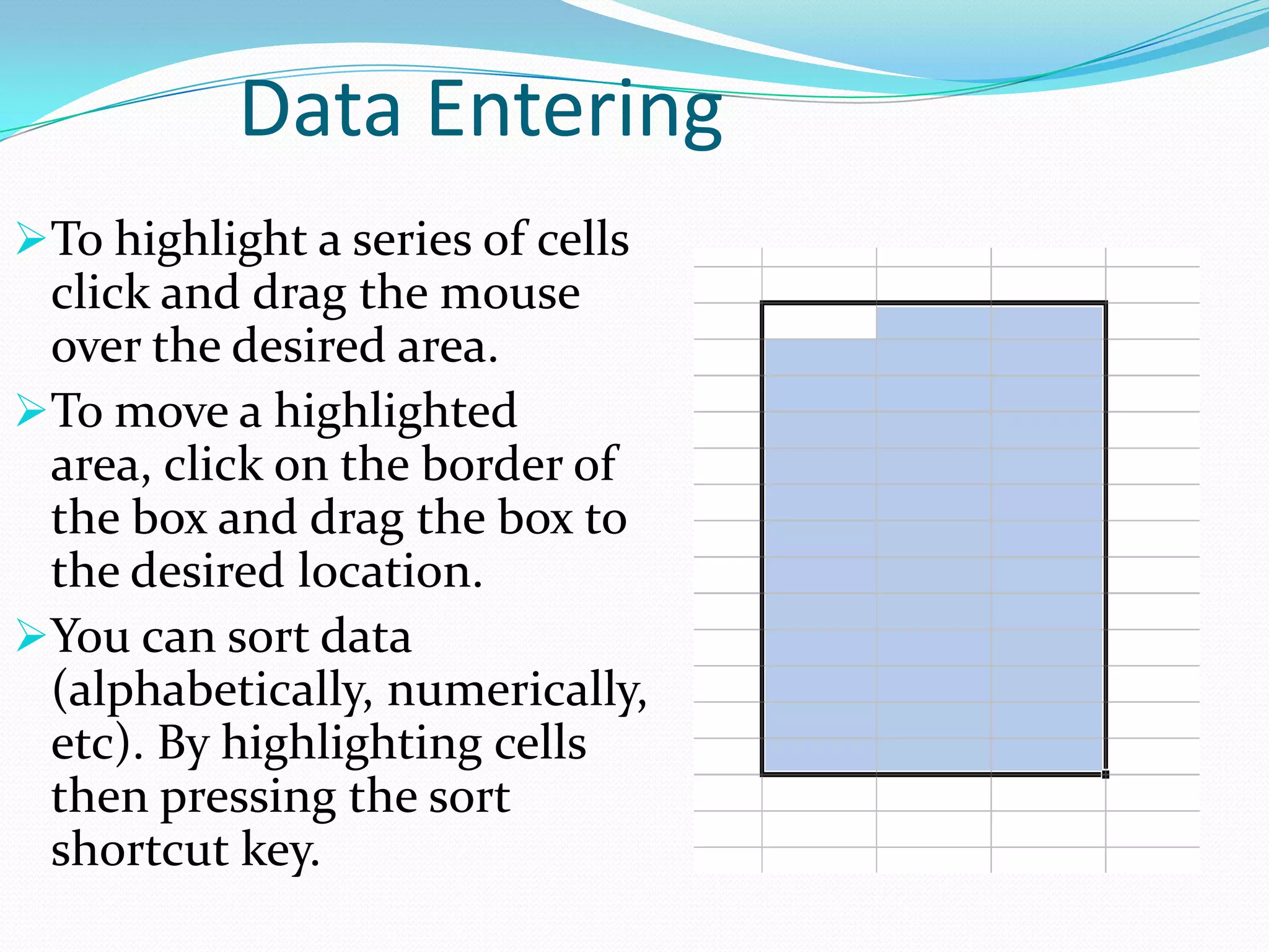 Data Entering
To highlight a series of cells
 click and drag the mouse
 over the desired area.
To move a highlighted
 area, click on the border of
 the box and drag the box to
 the desired location.
You can sort data
 (alphabetically, numerically,
 etc). By highlighting cells
 then pressing the sort
 shortcut key.
 