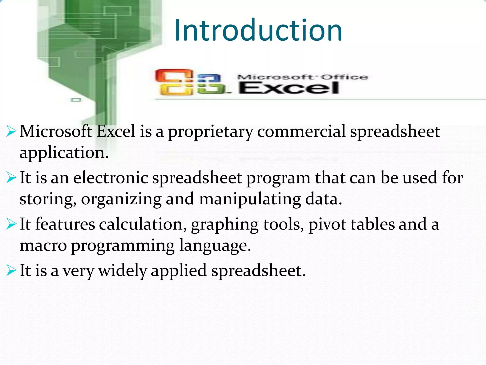 Introduction

 Microsoft Excel is a proprietary commercial spreadsheet
  application.
 It is an electronic spreadsheet program that can be used for
  storing, organizing and manipulating data.
 It features calculation, graphing tools, pivot tables and a
  macro programming language.
 It is a very widely applied spreadsheet.
 