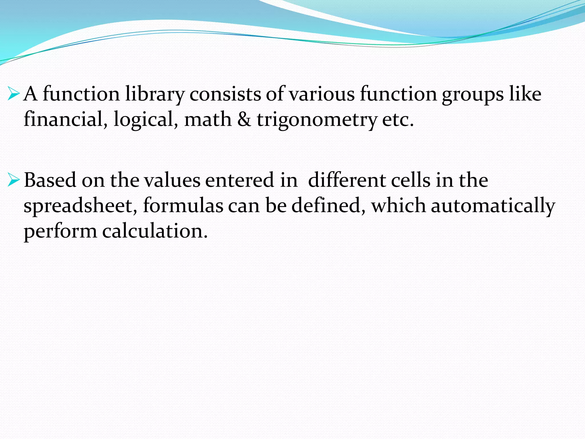  A function library consists of various function groups like
 financial, logical, math & trigonometry etc.

 Based on the values entered in different cells in the
 spreadsheet, formulas can be defined, which automatically
 perform calculation.
 