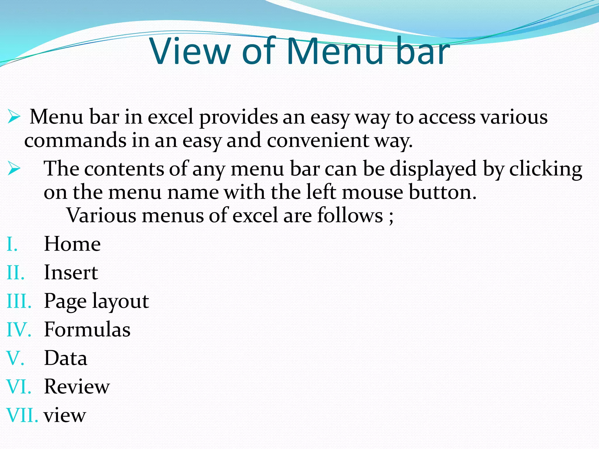 View of Menu bar
 Menu bar in excel provides an easy way to access various
   commands in an easy and convenient way.
 The contents of any menu bar can be displayed by clicking
     on the menu name with the left mouse button.
        Various menus of excel are follows ;
I. Home
II. Insert
III. Page layout
IV. Formulas
V. Data
VI. Review
VII. view
 