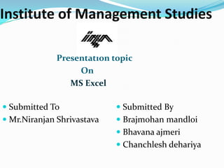 Institute of Management Studies

              Presentation topic
                   On
                 MS Excel

 Submitted To               Submitted By
 Mr.Niranjan Shrivastava    Brajmohan mandloi
                             Bhavana ajmeri
                             Chanchlesh dehariya
 