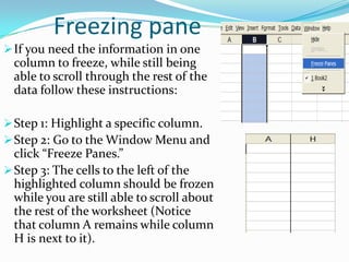 Freezing pane
 If you need the information in one
  column to freeze, while still being
  able to scroll through the rest of the
  data follow these instructions:

 Step 1: Highlight a specific column.
 Step 2: Go to the Window Menu and
  click “Freeze Panes.”
 Step 3: The cells to the left of the
  highlighted column should be frozen
  while you are still able to scroll about
  the rest of the worksheet (Notice
  that column A remains while column
  H is next to it).
 