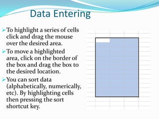 Data Entering
To highlight a series of cells
 click and drag the mouse
 over the desired area.
To move a highlighted
 area, click on the border of
 the box and drag the box to
 the desired location.
You can sort data
 (alphabetically, numerically,
 etc). By highlighting cells
 then pressing the sort
 shortcut key.
 