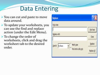 Data Entering
 You can cut and paste to move
  data around.
 To update your worksheets, you
  can use the find and replace
  action (under the Edit Menu).
 To change the order of
  worksheets, click and drag the
  worksheet tab to the desired
  order.
 