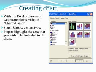 Creating chart
 With the Excel program you
  can create charts with the
  “Chart Wizard.”
 Step 1: Choose a chart type.
 Step 2: Highlight the data that
  you wish to be included in the
  chart.
 