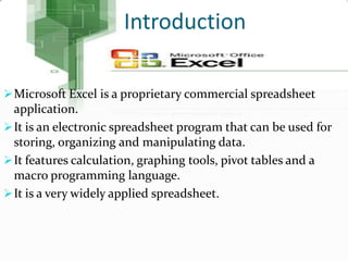 Introduction

 Microsoft Excel is a proprietary commercial spreadsheet
  application.
 It is an electronic spreadsheet program that can be used for
  storing, organizing and manipulating data.
 It features calculation, graphing tools, pivot tables and a
  macro programming language.
 It is a very widely applied spreadsheet.
 