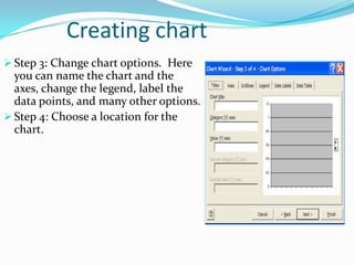 Creating chart
 Step 3: Change chart options. Here
  you can name the chart and the
  axes, change the legend, label the
  data points, and many other options.
 Step 4: Choose a location for the
  chart.
 