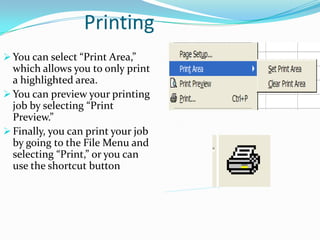 Printing
 You can select “Print Area,”
  which allows you to only print
  a highlighted area.
 You can preview your printing
  job by selecting “Print
  Preview.”
 Finally, you can print your job
  by going to the File Menu and
  selecting “Print,” or you can
  use the shortcut button
 