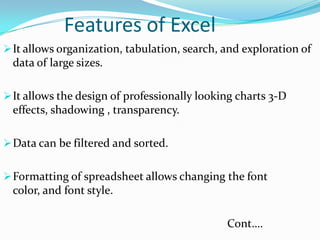 Features of Excel
 It allows organization, tabulation, search, and exploration of
 data of large sizes.

 It allows the design of professionally looking charts 3-D
 effects, shadowing , transparency.

 Data can be filtered and sorted.


 Formatting of spreadsheet allows changing the font
 color, and font style.

                                              Cont….
 