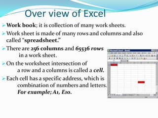 Over view of Excel
 Work book; it is collection of many work sheets.
 Work sheet is made of many rows and columns and also
  called “spreadsheet.”
 There are 256 columns and 65536 rows
        in a work sheet.
 On the worksheet intersection of
       a row and a columns is called a cell.
 Each cell has a specific address, which is
       combination of numbers and letters.
       For example; A1, E10.
 