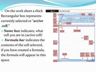  On the work sheet a thick
Rectangular box represents
currently selected or “active
 cell.”
 Name box indicates, what
   cell you are in.(active cell)
 Formula bar indicates the
contents of the cell selected,
if you have created a formula,
the formula will appear in this
space.
 