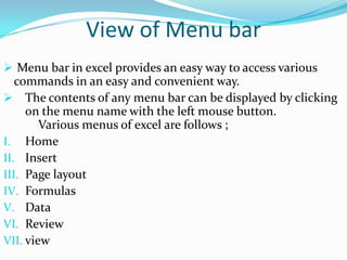 View of Menu bar
 Menu bar in excel provides an easy way to access various
   commands in an easy and convenient way.
 The contents of any menu bar can be displayed by clicking
     on the menu name with the left mouse button.
        Various menus of excel are follows ;
I. Home
II. Insert
III. Page layout
IV. Formulas
V. Data
VI. Review
VII. view
 