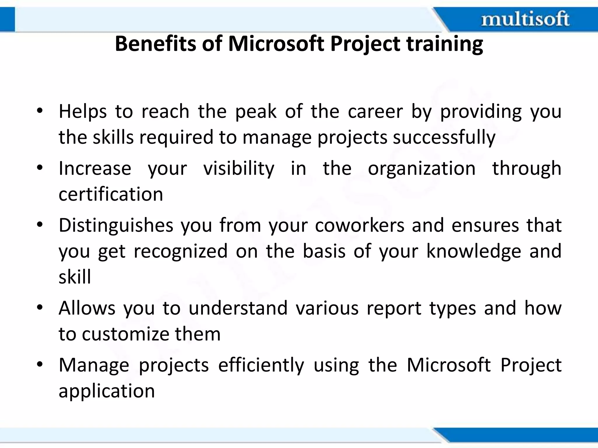 Benefits of Microsoft Project training
• Helps to reach the peak of the career by providing you
the skills required to manage projects successfully
• Increase your visibility in the organization through
certification
• Distinguishes you from your coworkers and ensures that
you get recognized on the basis of your knowledge and
skill
• Allows you to understand various report types and how
to customize them
• Manage projects efficiently using the Microsoft Project
application
 