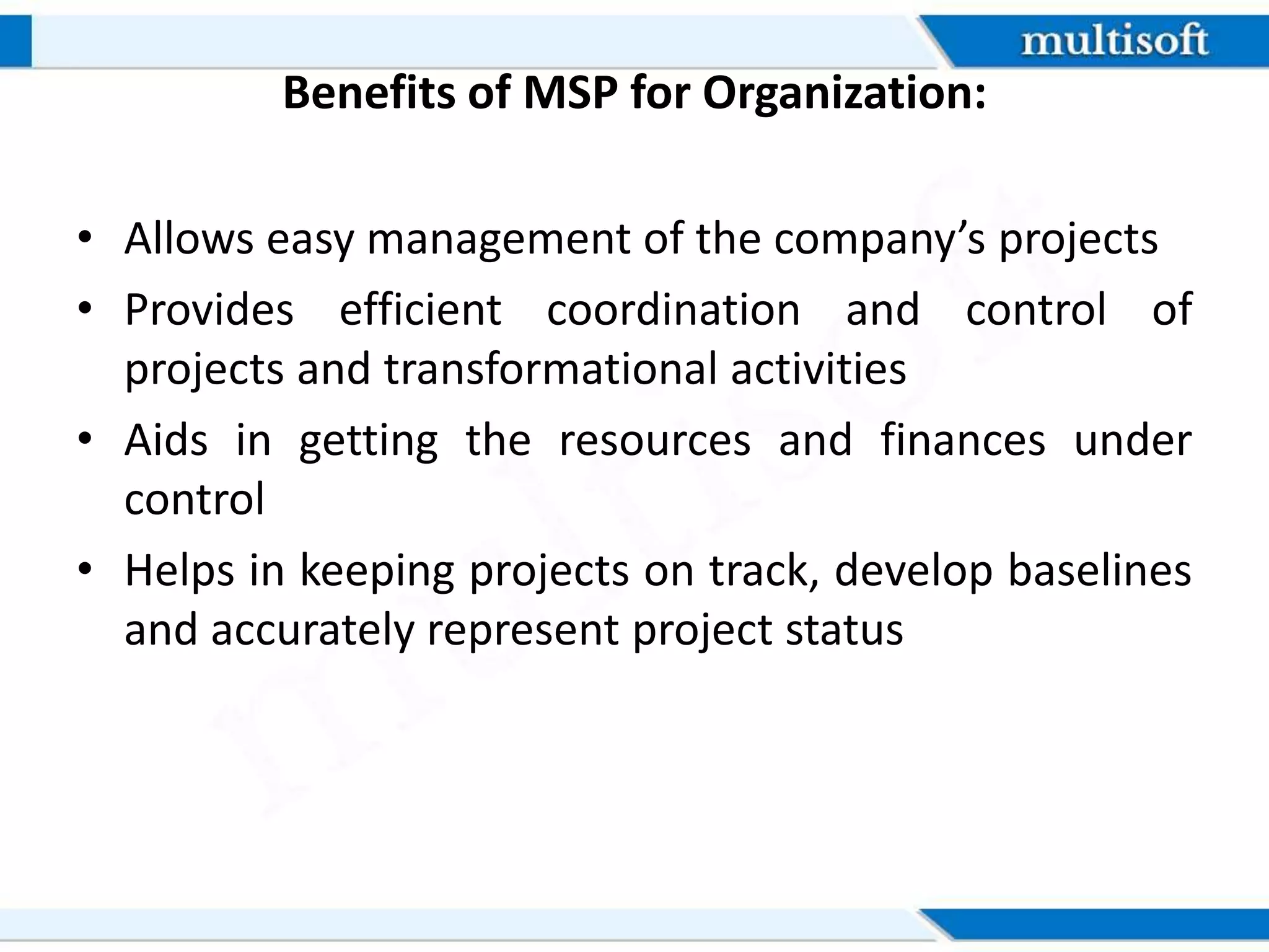 Benefits of MSP for Organization:
• Allows easy management of the company’s projects
• Provides efficient coordination and control of
projects and transformational activities
• Aids in getting the resources and finances under
control
• Helps in keeping projects on track, develop baselines
and accurately represent project status
 