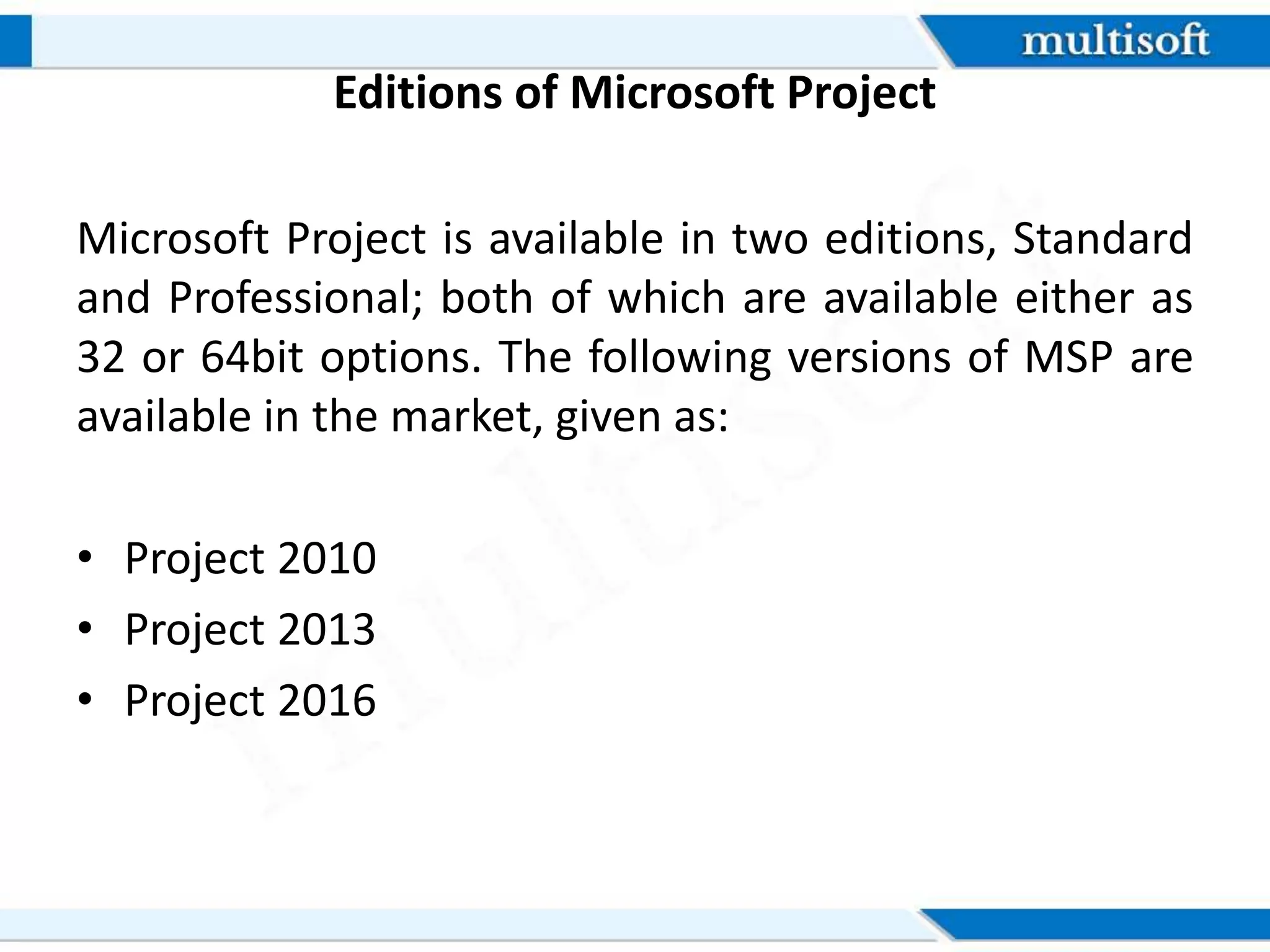 Editions of Microsoft Project
Microsoft Project is available in two editions, Standard
and Professional; both of which are available either as
32 or 64bit options. The following versions of MSP are
available in the market, given as:
• Project 2010
• Project 2013
• Project 2016
 